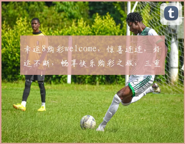 幸运8购彩welcome，惊喜连连，好运不断，畅享快乐购彩之旅，三重优惠等你来