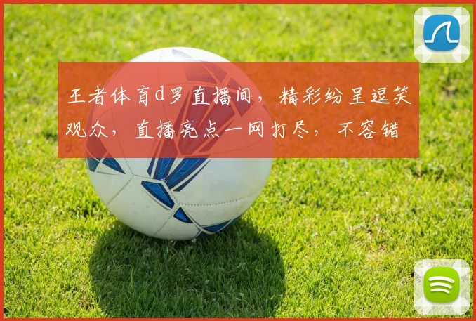 王者体育d罗直播间，精彩纷呈逗笑观众，直播亮点一网打尽，不容错过