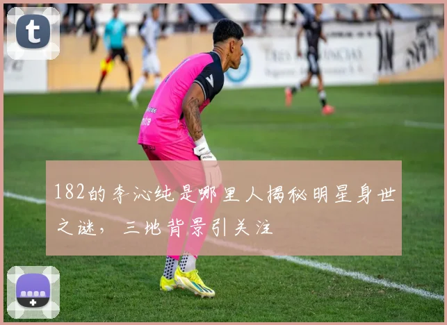 182的李沁纯是哪里人揭秘明星身世之谜，三地背景引关注
