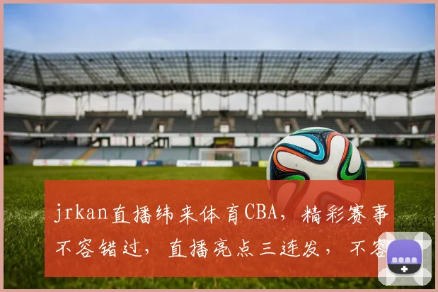 jrkan直播纬来体育CBA，精彩赛事不容错过，直播亮点三连发，不容错过