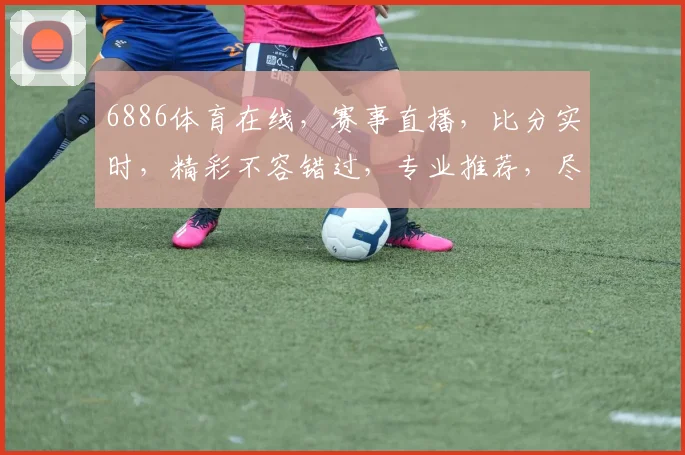 6886体育在线，赛事直播，比分实时，精彩不容错过，专业推荐，尽在掌握，三重福利，等你来拿